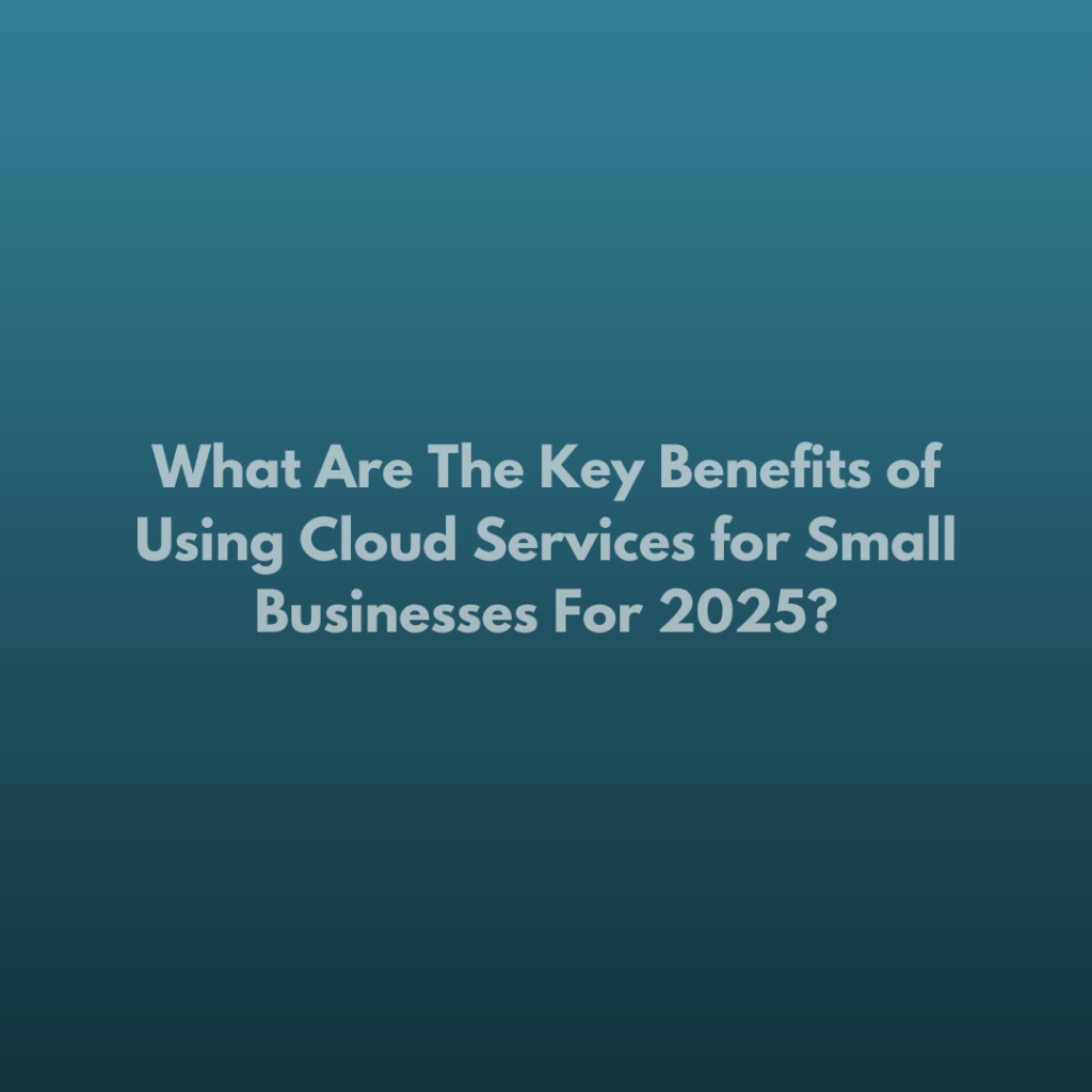 What Are The Key Benefits of Using Cloud Services for Small Businesses For 2025?